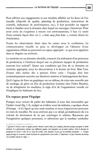 Le territoire de l’équipe
Pour adhérer aux engagements et aux résultats affichés sur les lieux où l’on
travaille (objectifs de qualité, planning de production, instructions de
contrôle, indicateurs de performances, etc.), il faut posséder un rapport
étroit et familier avec le domaine dans lequel ces messages s’inscrivent.Pour
avoir envie de s’exprimer à travers son environnement, il faut s’y sentir
d’une certaine façon chez soi (<<a home awqfiom home a7comme disent les
Américains).
Toutes les observations faites dans les usines nous le confirment. La
communication visuelle ne peut se développer en l’absence d’une
organisation offrant au personnel un espace approprié - ce que nous appelons
dans ce chapitre un territoire.
Le territoire est un domaine identifié, consacré à la réalisation d’un processus
de production, à l’intérieur duquel une ou plusieurs équipes de production
exercent leur activité2. Quant aux conditions qui font de ce domaine un
territoire approprié, nous les découvrirons à la lecture du livre. Mais l’une
d’entre elles mérite dès à présent d’être citée : l’équipe doit être
systématiquement associée aux décisions relatives à l’aménagement des lieux.
Qu’il s’agisse de fixer un graphique sur un tableau, de créer une nouvelle aire
de stockage, de gérer un flux de production (comme chez Fichet Bauche),
ou de réimplanter les machines, la règle d’or de l’organisation visuelle est
d’impliquer les habitants du lieu.
Un espace pour l’équipe
Puisque nous venons de parler des habitants, il nous faut reconnaître que
l’ateliervisuel (fig. 1-4)’ malgré un évident souci de réalisme, a quelque chose
d’étrange : il n’y figure qu’une seule machine et nous n’apercevons personne
en train de travailler. Ne nous arrêtons pas à ce détail, probablement dû à la
volonté du dessinateur de ne pas surcharger le schéma. Rajoutons par
l’imagination quelques personnes, et admettons que la machine symbolise
2.Quand h travazlsefazt en équipespostées (matznet après-mid,par exeqbh), piusieursgmupespartagentle même
territoire. L.es informationsrehtivesaux différenteséquipessont regmupéessur un même tableau. Selon le directeur de
production de I’usine Valeo de La SuXe-stdartbe, cetie situation neposepas depmblèmeparticulier :<( Chaque
équipepartageles ressourcescommeleferaientles copmpnétairesd’un voilier. L’important c’estque I’enh-etiendu bateau
soit accomplisuivant les règles. jJ
O Éditions d‘organisation
 