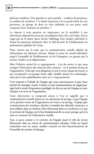 L‘usine s’affiche
plusieurs machines. Une question se pose aussitôt : combien de personnes,
et combien de machines ? Le dessin représente-t-il un grand atelier de cent
personnes, un groupe de deux ou trois individus ou une petite unité
composée d’une douzaine de membres ?
La réponse à cette question est importante, car la sensibilité à une
information dépend du niveau de consolidation dont elle a été l’objet. On ne
réagit pas de la même façon devant l’affichage d’un résultat individuel et
devant les panneaux présentant dans le hall d’entrée de l’établissement les
performances globales de l’usine.
Nous verrons par la suite que la communication visuelle déploie les
informations sur plusieurs niveaux. Depuis le poste de travail individuel,
jusqu’à l’ensemble de l’établissement ou de l’entreprise, en passant par la
section, l’atelier ou le département.
Mais l’échelon central de ce regroupement - c’est du moins ce que nous
enseigne l’observation des usines les plus avancées - est le premier niveau de
l’organisation. Celui que nous désignons ici par le terme équipe de travail, et
qui correspond à un groupe dune taille variable suivant les technologies,
mais qui se situe généralement entre six et vingt personnes.
C’est toujours à l’échelle de l’équipe que nous rencontrerons la plus forte
densité de messages visuels. Comme si cette communication du regard par-
tagé était le mode d’expression privilégié à la fois au sein de l’équipe et entre
l’équipe et le reste de l’organisation.
Cette observation se comprend mieux si l’on se rappelle que la
communication visuelle repose sur un mécanisme de partage, et que l’équipe
est le premier niveau de i’organisation où s’exerce un partage. L‘équipegère
conjointement des machines, cherche à atteindre des objectifs communs, se
sent solidaire dans ses résultats. Rien d’étonnant dans ces conditions à ce que
le territoire de l’équipe soit le lieu fondamental de cet autre partage qu’est la
mise en commun de l’information visuelle.
Tout se passe comme si le territoire de l’équipe jouait le rôle du circuit
élémentaire dans un réseau de communication classique. Celui sur lequel
s’articulent tous les autres, maillon essentiel au bon fonctionnement de
l’ensemble du système d’échanges.
O Éditionsd‘organisation
 