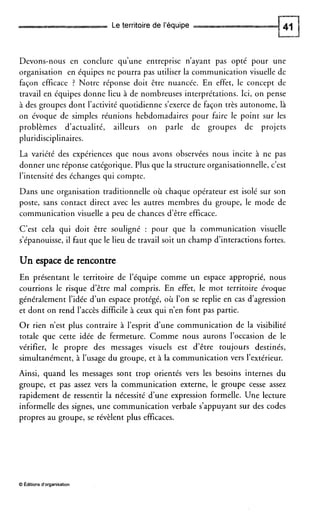 Le territoire de l’équipe
Devons-nous en conclure qu’une entreprise n’ayant pas opté pour une
organisation en équipes ne pourra pas utiliser la communication visuelle de
façon efficace ? Notre réponse doit être nuancée. En effet, le concept de
travail en équipes donne lieu à de nombreuses interprétations. Ici, on pense
à des groupes dont l’activité quotidienne s’exerce de façon très autonome, là
on évoque de simples réunions hebdomadaires pour faire le point sur les
problèmes d’actualité, ailleurs on parle de groupes de projets
pluridisciplinaires.
La variété des expériences que nous avons observées nous incite à ne pas
donner une réponse catégorique. Plus que la structure organisationnelle, c’est
l’intensité des échanges qui compte.
Dans une organisation traditionnelle où chaque opérateur est isolé sur son
poste, sans contact direct avec les autres membres du groupe, le mode de
communication visuelle a peu de chances d’être efficace.
C’est cela qui doit être souligné : pour que la communication visuelle
s’épanouisse, il faut que le lieu de travail soit un champ d’interactions fortes.
Un espace de rencontre
En présentant le territoire de l’équipe comme un espace approprié, nous
courrions le risque d’être mal compris. En effet, le mot territoire évoque
généralement l’idée d’un espace protégé, où l’on se replie en cas d’agression
et dont on rend l’accès difficile à ceux qui n’en font pas partie.
Or rien n’est plus contraire à l’esprit d’une communication de la visibilité
totale que cette idée de fermeture. Comme nous aurons l’occasion de le
vérifier, le propre des messages visuels est d’être toujours destinés,
simultanément, à l’usage du groupe, et à la communication vers l’extérieur.
Ainsi, quand les messages sont trop orientés vers les besoins internes du
groupe, et pas assez vers la communication externe, le groupe cesse assez
rapidement de ressentir la nécessité d’une expression formelle. Une lecture
informelle des signes, une communication verbale s’appuyant sur des codes
propres au groupe, se révèlent plus efficaces.
O Editions d‘organisation
 