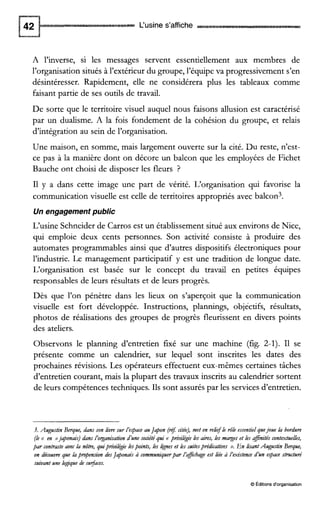 L‘usine s’affiche
A l’inverse, si les messages servent essentiellement aux membres de
l’organisation situés à l’extérieur du groupe, l’équipe va progressivement s’en
désintéresser. Rapidement, elle ne considérera plus les tableaux comme
faisant partie de ses outils de travail.
De sorte que le territoire visuel auquel nous faisons allusion est caractérisé
par un dualisme. A la fois fondement de la cohésion du groupe, et relais
d’intégration au sein de l’organisation.
Une maison, en somme, mais largement ouverte sur la cité. Du reste, n’est-
ce pas à la manière dont on décore un balcon que les employées de Fichet
Bauche ont choisi de disposer les fleurs ?
I1 y a dans cette image une part de vérité. L‘organisation qui favorise la
communication visuelle est celle de territoires appropriés avec balcon3.
Un engagement public
L‘usine Schneider de Carros est un établissement situé aux environs de Nice,
qui emploie deux cents personnes. Son activité consiste à produire des
automates programmables ainsi que d’autres dispositifs électroniques pour
l’industrie. Le management participatif y est une tradition de longue date.
L’organisation est basée sur le concept du travail en petites équipes
responsables de leurs résultats et de leurs progrès.
Dès que l’on pénètre dans les lieux on s’aperçoit que la communication
visuelle est fort développée. Instructions, plannings, objectifs, résultats,
photos de réalisations des groupes de progrès fleurissent en divers points
des ateliers.
Observons le planning d’entretien fixé sur une machine (fig. 2-1). I1 se
présente comme un calendrier, sur lequel sont inscrites les dates des
prochaines révisions. Les opérateurs effectuent eux-mêmes certaines tâches
d’entretien courant, mais la plupart des travaux inscrits au calendrier sortent
de leurs compétences techniques. Ils sont assurés par les services d’entretien.
3. Augustin Berque, dans son iim sur l’eqace auJapon (re7citée), met en relif le rôie essentielquejoue la bordure
(le <( en )>japonais)dans ïorganisation d’une sonété qui <( prid&ie Les aires, les marges et les afinités contextuelles,
par contraste avec la nôtre, quiprivil&ie Lespoints, les Ignes et les suitesprédicatives ». En lisantAugustin Berque,
on découvre que bpropension desJaponais à communiquerpar ïaficbage est liée à ïexiitence d’un espace structuré
suivant une logique de sufaces.
O Éditionsd‘organisation
 
