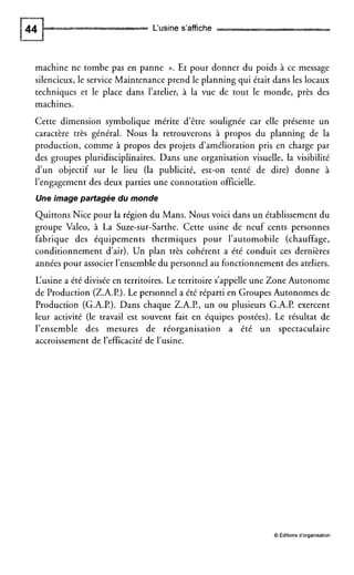 L‘usine s’affiche
machine ne tombe pas en panne ». Et pour donner du poids à ce message
silencieux, le service Maintenance prend le planning qui était dans les locaux
techniques et le place dans l’atelier, à la vue de tout le monde, près des
machines.
Cette dimension symbolique mérite d’être soulignée car elle présente un
caractère très général. Nous la retrouverons à propos du planning de la
production, comme à propos des projets d’amélioration pris en charge par
des groupes pluridisciplinaires. Dans une organisation visuelle, la visibilité
d’un objectif sur le lieu (la publicité, est-on tenté de dire) donne à
l’engagement des deux parties une connotation officielle.
Une image partagée du monde
Quittons Nice pour la région du Mans. Nous voici dans un établissement du
groupe Valeo, à La Suze-sur-Sarthe. Cette usine de neuf cents personnes
fabrique des équipements thermiques pour l’automobile (chauffage,
conditionnement d’air). Un plan très cohérent a été conduit ces dernières
années pour associer l’ensembledu personnel au fonctionnement des ateliers.
L‘usine a été diviséeen territoires. Le territoire s’appelle une Zone Autonome
de Production (Z.A.P.).Le personnel a été réparti en Groupes Autonomes de
Production (G.A.P.). Dans chaque Z.A.P., un ou plusieurs G.A.P. exercent
leur activité (le travail est souvent fait en équipes postées). Le résultat de
l’ensemble des mesures de réorganisation a été un spectaculaire
accroissement de l’efficacitéde l’usine.
O Éditions d’organisation
 