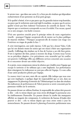 L‘usine s’affiche
le savons tous - que dans une usine il y a bien peu de résultats qui dépendent
exclusivement d’une personne ou d’un petit groupe.
Si la qualité a baissé, n’est-ce pas parce que les granulés étaient trop humides,
ou parce que le technicien avait mal réglé la machine, ou parce que le service
qualité n’avait pas bien étalonné l’instrument de contrôle de dureté ? Peu
importe que ce sentimentcorresponde ou non à la réalité. Une excuse, quand
on se sent attaqué, c’est facile à trouver.
D’où une question cruciale pour le principe même de toute organisation
visuelle : pourquoi l’équipe accepterait-elle de mettre sur la place publique
de mauvais résultats ? Pourquoi accepterait-elle de tourner son visage vers
l’extérieur ou risque de perdre la face ?
A cette interrogation, une seule réponse. Celle que lui a donné Valeo. Celle
que lui ont donnée toutes les usines qui ont réussi à bâtir une organisation
visuelle. L‘affichage des résultats sur le lieu de l’action a un rôle bien précis.
II sert à exprimer des faits, jamais à montrer du doigt. Comme nous l’avons
vu au précédent chapitre, c’est précisément cette neutralité qui lui confère
son pouvoir. L‘affichage offre aux différents services concernés une occasion
de se rencontrer devant une réalité objective.
A ce point, nous comprenons mieux la relation qui s’établit entre l’équipe qui
occupe le territoire et les tableaux qui y sont implantés. Les performances
dont témoignent les indicateurs ne sont pas celles de l’équipe. Ce sont celles
d’une unité productive pilotée par l’équipe.
La nuance tient à un mot, mais elle est capitale. Elle indique que tous ceux
qui sont impliqués, à quelque degré de responsabilité que ce soit, dans un
engagement (leplanning d’entretien deTélémécanique) ou dans des résultats
(les indicateurs de performances de Valeo) peuvent se sentir concernés par les
panneaux visibles sur le territoire.
En passant devant un tableau Kanban, le responsable des achats doit pouvoir
se dire : cela va mieux depuis que nous avons développé le partenariat avec
les établissements Dumoulin. En passant devant la courbe des manquants
affichée au magasin des composants, le technicien du bureau d’études doit
pouvoir se dire : cela va mieux depuis que nous avons remis à jour les
nomenclatures. En passant devant le planning d’entretien parfaitement tenu
O Éditions d’organisation
 