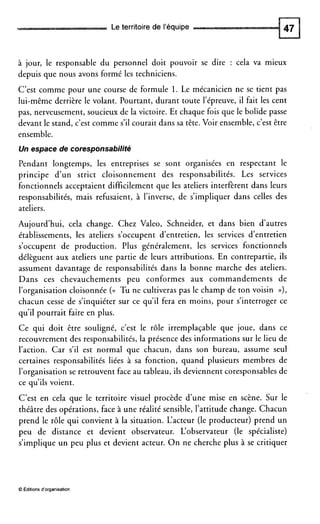 Le territoire de l’équipe
à jour, le responsable du personnel doit pouvoir se dire : cela va mieux
depuis que nous avons formé les techniciens.
C’est comme pour une course de formule 1. Le mécanicien ne se tient pas
lui-même derrière le volant. Pourtant, durant toute l’épreuve, il fait les cent
pas, nerveusement, soucieux de la victoire. Et chaque fois que le bolide passe
devant le stand, c’est comme s’ilcourait dans sa tête. Voir ensemble, c’est être
ensemble.
Un espace de coresponsabilité
Pendant longtemps, les entreprises se sont organisées en respectant le
principe d’un strict cloisonnement des responsabilités. Les services
fonctionnels acceptaient difficilement que les ateliers interfèrent dans leurs
responsabilités, mais refusaient, à l’inverse, de s’impliquer dans celles des
ateliers.
Aujourd’hui, cela change. Chez Valeo, Schneider, et dans bien d’autres
établissements, les ateliers s’occupent d’entretien, les services d’entretien
s’occupent de production. Plus généralement, les services fonctionnels
délèguent aux ateliers une partie de leurs attributions. En contrepartie, ils
assument davantage de responsabilités dans la bonne marche des ateliers.
Dans ces chevauchements peu conformes aux commandements de
l’organisation cloisonnée ((( Tu ne cultiveras pas le champ de ton voisin D),
chacun cesse de s’inquiéter sur ce qu’il fera en moins, pour s’interroger ce
qu’il pourrait faire en plus.
Ce qui doit être souligné, c’est le rôle irremplaçable que joue, dans ce
recouvrement des responsabilités, la présence des informations sur le lieu de
l’action. Car s’il est normal que chacun, dans son bureau, assume seul
certaines responsabilités liées à sa fonction, quand plusieurs membres de
l’organisation se retrouvent face au tableau, ils deviennent coresponsables de
ce qu’ils voient.
C’est en cela que le territoire visuel procède d’une mise en scène. Sur le
théâtre des opérations, face à une réalité sensible, l’attitude change. Chacun
prend le rôle qui convient à la situation. L‘acteur (le producteur) prend un
peu de distance et devient observateur. L‘observateur (le spécialiste)
s’implique un peu plus et devient acteur. O n ne cherche plus à se critiquer
O Éditions d‘organisation
 