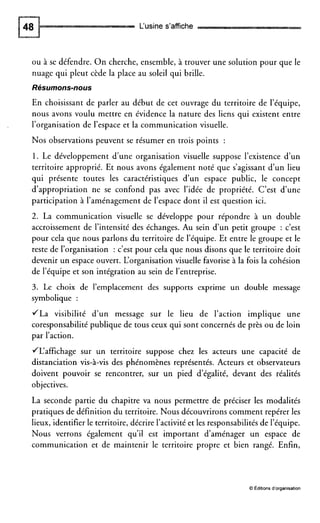 L‘usine s’affiche
ou à se défendre. O n cherche, ensemble, à trouver une solution pour que le
nuage qui pleut cède la place au soleil qui brille.
Résumons-nous
En choisissant de parler au début de cet ouvrage du territoire de l’équipe,
nous avons voulu mettre en évidence la nature des liens qui existent entre
l’organisation de l’espace et la communication visuelle.
Nos observations peuvent se résumer en trois points :
1. Le développement d’une organisation visuelle suppose l’existence d’un
territoire approprié. Et nous avons également noté que s’agissant d’un lieu
qui présente toutes les caractéristiques d’un espace public, le concept
d’appropriation ne se confond pas avec l’idée de propriété. C’est d’une
participation à l’aménagement de l’espace dont il est question ici.
2. La communication visuelle se développe pour répondre à un double
accroissement de l’intensité des échanges. Au sein d’un petit groupe : c’est
pour cela que nous parlons du territoire de l’équipe. Et entre le groupe et le
reste de l’organisation : c’est pour cela que nous disons que le territoire doit
devenir un espace ouvert. L‘organisation visuelle favorise à la fois la cohésion
de l’équipe et son intégration au sein de l’entreprise.
3. Le choix de l’emplacement des supports exprime un double message
symbolique :
JLa visibilité d’un message sur le lieu de l’action implique une
coresponsabilité publique de tous ceux qui sont concernés de près ou de loin
par l’action.
/L‘affichage sur un territoire suppose chez les acteurs une capacité de
distanciation vis-à-vis des phénomènes représentés. Acteurs et observateurs
doivent pouvoir se rencontrer, sur un pied d’égalité, devant des réalités
objectives.
La seconde partie du chapitre va nous permettre de préciser les modalités
pratiques de définition du territoire. Nous découvrirons comment repérer les
lieux, identifier le territoire, décrire l’activité et les responsabilités de l’équipe.
Nous verrons également qu’il est important d’aménager un espace de
communication et de maintenir le territoire propre et bien rangé. Enfin,
O Éditions d’organisation
 
