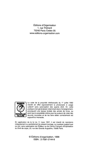 Éditionsd’organisation
1, rue Thenard
75240 Paris Cedex 05
www.editions-organisation.com
Le code de la propriété intellectuelle du 1“‘ juillet 1992
interdit en effet expressément la photocopie à usage
collectif sans autorisation des ayants droit. Or, cette
pratiques’est généraliséenotammentdans l’enseignement,
provoquant une baisse brutale des achats de livres, au
pointque la possibilitémême pour les auteursde créer des
œuvres nouvelles et de les faire éditer correctement est
aujourd’huimenacée.
En application de la loi du 11 mars 1957, il est interdit de reproduire
intégralementou partiellement!e présentouvrage,sur quelquesupportque
ce soit, sans autorisation de I’Editeurou du Centre Françaisd’Exploitation
du Droit de copie, 20, rue des Grands Augustins, 75006 Paris.
O Éditionsd’organisation, 1998
ISBN 2-7081-2144-8
 