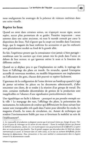 Le territoire de l’équipe
nous soulignerons les avantages de la présence de visiteurs extérieurs dans
une usine visuelle.
Repérer les lieux
Quand on entre dans certaines usines, on n’aperçoit aucun signe, aucun
repère, aucun plan permettant de se guider. Première impression : nous
sommes dans une usine ancienne, où tout le monde connaît par cœur la
disposition des lieux. Nul n’ignore que la coupe est installée dans l’ancienne
forge, que le magasin du haut renferme les accessoires et que les emboutis
sont généralement stockés au fond de la grande allée.
En fait, l’expérienceprouve que la connaissance n’est jamais si bien partagée :
nombreux sont les ouvriers qui n’ont jamais mis les pieds dans l’usine en
dehors de leur secteur, et qui ignorent même le nom et la fonction des
differents ateliers.
Quand on se déplace peu et que l’implantation est stable, le repérage des
lieux et l’affichage des plans est inutile. En revanche, quand l’entreprise
accueille de nouveaux membres, ou modifie fréquemment son implantation
ou l’affectation des gens, chacun doit pouvoir se repérer facilement.
L‘ignorance de la configuration de l’usinedevient un handicap quand il s’agit
de porter soi-même les pièces ou les documents administratifs, daller
rencontrer son client, de se rendre à la réunion d’un groupe de travail. Du
reste, certaines méthodes décentralisées de gestion de la production sont
inapplicables en l’absence d’une signalisation particulièrement claire.
Une signalétique est facile à élaborer : pourquoi ne pas prendre exemple sur
la ville ? Le marquage des rues, l’affichage des plans, la présentation des
monuments, les indications de couleur qui différencient les lieux suivant leur
nature sont transposables tels quels dans l’usine pour identifier les stocks, les
magasins d‘outils, les zones de circulation, etc. Autant de techniques qui
rendent l’environnement lisible par tous et favorisent ia mobilité au sein de
l’établissement*.
4. Les responsablesde production seplaignent souvent que lepersonnel n’aimepas changer de poste. Ont-
iIspris la peine de s’interroger sur les raisons de cette réticence ? Parmi les mult+les facteurs quifieinent
la mobilité (classification,salaires,etc.), on nepeut ignorer ceux quiproviennent de la dificultC:àse repérer
dans un environnement peu familier. Tous les grands voyageurs qui descendentdans les hôtels des chaînes
internationales le savent. Se retrouver dans un cadre connu, ou en tout cas aisément déchfiable,facilite
beaucoup les déplacements. Nous retrouverons ce lien entre mobilité et communication dans le chapitre
consacréà la documentation visuelle.
O Editionsd‘organisation
 