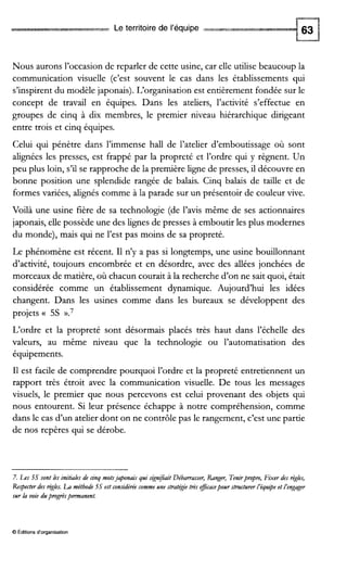 Le territoire de l’équipe
Nous aurons l’occasion de reparler de cette usine, car elle utilise beaucoup la
communication visuelle (c’est souvent le cas dans les établissements qui
s’inspirent du modèle japonais). L‘organisation est entièrement fondée sur le
concept de travail en équipes. Dans les ateliers, l’activité s’effectue en
groupes de cinq à dix membres, le premier niveau hiérarchique dirigeant
entre trois et cinq équipes.
Celui qui pénètre dans l’immense hall de l’atelier d’emboutissage où sont
alignées les presses, est frappé par la propreté et l’ordre qui y règnent. Un
peu plus loin, s’il se rapproche de la première ligne de presses, il découvre en
bonne position une splendide rangée de balais. Cinq balais de taille et de
formes variées, alignés comme à la parade sur un présentoir de couleur vive.
Voilà une usine fière de sa technologie (de l’avis même de ses actionnaires
japonais, elle possède une des lignes de presses à emboutir les plus modernes
du monde), mais qui ne l’est pas moins de sa propreté.
Le phénomène est récent. I1 n’y a pas si longtemps, une usine bouillonnant
d’activité, toujours encombrée et en désordre, avec des allées jonchées de
morceaux de matière, où chacun courait à la recherche d’on ne sait quoi, était
considérée comme un établissement dynamique. Aujourd’hui les idées
changent. Dans les usines comme dans les bureaux se développent des
projets a 5s ».7
L‘ordre et la propreté sont désormais placés très haut dans l’échelle des
valeurs, au même niveau que la technologie ou l’automatisation des
équipements.
I1 est facile de comprendre pourquoi l’ordre et la propreté entretiennent un
rapport très étroit avec la communication visuelle. De tous les messages
visuels, le premier que nous percevons est celui provenant des objets qui
nous entourent. Si leur présence échappe à notre compréhension, comme
dans le cas d’un atelier dont on ne contrôle pas le rangement, c’est une partie
de nos repères qui se dérobe.
7. h s 5s sont les initialesde cinq motsjaponaisqui s&n$îait Débarrasser, Ranger, Tenirpmpre,Fixer des règles,
Respecterdes rkles. LA méthode5sest considérée comme une stratéjie trèseficacepourstructurer i’équ.$e et i’engager
sur la voie dupmgrèspermanent.
O Éditionsd‘organisation
 
