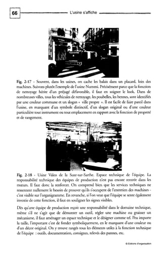 L'usine s'affiche
Fig. 2-17 - Souvent, dans les usines, on cache les balais dans un placard, loin des
machines. Suivonsplutôt l'exemple de l'usine Nummi. Précisémentparce que la fonction
de nettoyage hérite dun préjugé défavorable, il faut en soigner le look. Dans de
nombreuses villes, tous les véhiculesde nettoyage,les poubelles, les bennes, sont identifiés
par une couleur commune et un slogan (( ville propre ».II est facile de faire pareil dans
l'usine, en marquant d u n symbole distinctif, d u n slogan original ou dune couleur
particulièretout instrumentou tout emplacementen rapport avec la fonction de propreté
et de rangement.
Fig. 2-18 - Usine Valeo de la Suze-sur-Sarthe. Espace technique de l'équipe. La
responsabilité technique des équipes de production n'est pas encore rentrée dans les
mœurs. I1 faut donc la renforcer. On comprend bien que les services techniques ne
ressentent nullement le besoin de prouver qu'ils s'occupent de l'entretien des machines -
c'est visible sur l'organigramme. En revanche, si l'on veut que l'équipe se sente également
investie de cette fonction, il faut en souligner les signesvisibles.
Dès qu'une équipe de production reçoit une responsabilité dans le domaine technique,
même s'il ne s'agit que de démonter un outil, régler une machine ou graisser un
mécanisme, il faut aménager un espace technique et le désigner comme tel. Peu importe
la taille, l'important c'est de fonder symboliquement, en le marquant dune couleur ou
dun décor original. On y trouve rangés tous les éléments utiles à la fonction technique
de l'équipe : outils, documentation,consignes, relevés des pannes, etc.
O Editionsd'organisation
 