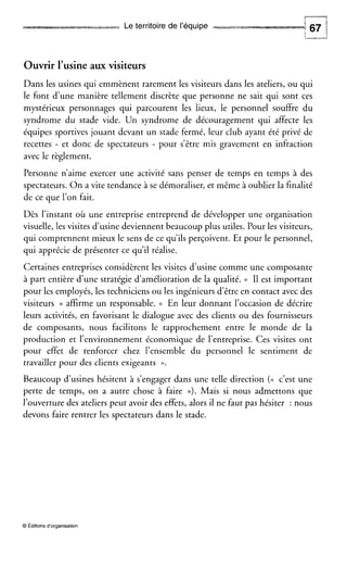 Le territoire de l’équipe
Ouvrir l’usineaux visiteurs
Dans les usines qui emmènent rarement les visiteurs dans les ateliers, ou qui
le font d’une manière tellement discrète que personne ne sait qui sont ces
mystérieux personnages qui parcourent les lieux, le personnel souffre du
syndrome du stade vide. Un syndrome de découragement qui affecte les
équipes sportives jouant devant un stade fermé, leur club ayant été privé de
recettes - et donc de spectateurs - pour s’être mis gravement en infraction
avec le règlement.
Personne n’aime exercer une activité sans penser de temps en temps à des
spectateurs. On a vite tendance à se démoraliser, et même à oublier la finalité
de ce que l’on fait.
Dès l’instant où une entreprise entreprend de développer une organisation
visuelle, les visites d’usinedeviennent beaucoup plus utiles. Pour les visiteurs,
qui comprennent mieux le sens de ce qu’ils perçoivent. Et pour le personnel,
qui apprécie de présenter ce qu’il réalise.
Certaines entreprises considèrent les visites d’usine comme une composante
à part entière d’une stratégie d’amélioration de la qualité. (( I1 est important
pour les employés, les techniciens ou les ingénieurs d’être en contact avec des
visiteurs )) affirme un responsable. (( En leur donnant l’occasion de décrire
leurs activités, en favorisant le dialogue avec des clients ou des fournisseurs
de composants, nous facilitons le rapprochement entre le monde de la
production et l’environnement économique de l’entreprise. Ces visites ont
pour effet de renforcer chez l’ensemble du personnel le sentiment de
travailler pour des clients exigeants ».
Beaucoup d’usines hésitent à s’engager dans une telle direction ( N c’est une
perte de temps, on a autre chose à faire D). Mais si nous admettons que
l’ouverturedes ateliers peut avoir des effets, alors il ne faut pas hésiter : nous
devons faire rentrer les spectateurs dans le stade.
O Éditions dorganisation
 
