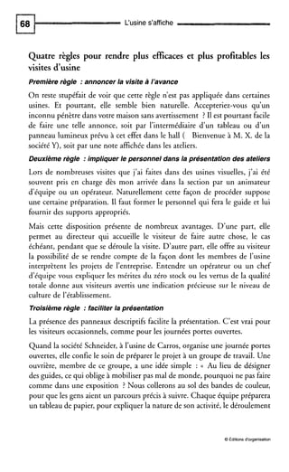 L‘usine s’affiche
Quatre règles pour rendre plus efficaces et plus profitables les
visites d’usine
Première règle :annoncer la visite à l’avance
On reste stupéfait de voir que cette règle n’est pas appliquée dans certaines
usines. Et pourtant, elle semble bien naturelle. Accepteriez-vous qu’un
inconnu pénètre dans votre maison sans avertissement ? I1est pourtant facile
de faire une telle annonce, soit par l’intermédiaire d’un tableau ou d’un
panneau lumineux prévu à cet effet dans le hall ( Bienvenue à M. X. de la
société Y), soit par une note affichée dans les ateliers.
Deuxième règle :impliquer le personnel dans la presentation des ateliers
Lors de nombreuses visites que j’ai faites dans des usines visuelles, j’ai été
souvent pris en charge dès mon arrivée dans la section par un animateur
d’équipe ou un opérateur. Naturellement cette façon de procéder suppose
une certaine préparation. I1 faut former le personnel qui fera le guide et lui
fournir des supports appropriés.
Mais cette disposition présente de nombreux avantages. D’une part, elle
permet au directeur qui accueille le visiteur de faire autre chose, le cas
échéant, pendant que se déroule la visite. D’autre part, elle offre au visiteur
la possibilité de se rendre compte de la façon dont les membres de l’usine
interprètent les projets de l’entreprise. Entendre un opérateur ou un chef
d’équipe vous expliquer les mérites du zéro stock ou les vertus de la qualité
totale donne aux visiteurs avertis une indication précieuse sur le niveau de
culture de l’établissement.
Troisièmerègle :faciliter la presentation
La présence des panneaux descriptifs facilite la présentation. C’est vrai pour
les visiteurs occasionnels, comme pour les journées portes ouvertes.
Quand la société Schneider, à l’usine de Carros, organise une journée portes
ouvertes, elle confie le soin de préparer le projet à un groupe de travail. Une
ouvrière, membre de ce groupe, a une idée simple : (( Au lieu de désigner
des guides, ce qui oblige à mobiliser pas mal de monde, pourquoi ne pas faire
comme dans une exposition ? Nous collerons au sol des bandes de couleur,
pour que les gens aient un parcours précis à suivre. Chaque équipe préparera
un tableau de papier, pour expliquer la nature de son activité, le déroulement
O Editionsd‘organisation
 