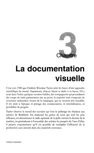 La documentation
visuelle
C’est vers 1900 que Frédéric Winslow Taylor jette les bases d’une approche
scientifique du travail. Auparavant, chacun faisait sa tâche à sa façon. S’il y
avait dans l’usine quelques ouvriers habiles, des compagnons qui possédaient
des coups de main patiemment mis au point, la majorité était composée de
nouveaux embauchés venant de la campagne, qui ne savaient pas travailler.
I1 n’y avait à l’époque ni partage des connaissances, ni rationalisation, ni
possibilité de progrès.
Taylor observe le travail des ouvriers qui font le pelletage du charbon aux
aciéries de Bethléem. En analysant les gestes de ceux qui sont les plus
efficaces, en déterminant la taille optimale de la pelle suivant la densité de la
matière, en généralisant à l’ensemble des aciéries les progrès de l’une d’elles,
il prouve concrètement qu’il est possible de multiplier l’efficacité de la
production sans investir dans des matériels nouveaux.
O Éditions d’organisation
 
