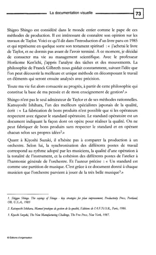 La documentation visuelle
Shigeo Shingo est considéré dans le monde entier comme le pape de ces
méthodes de production. I1 est intéressant de connaître son opinion sur les
travaux de Taylor.Voici ce qu’il dit dans l’introductiond’un livre paru en 1985
et qui représente en quelque sorte son testament spirituel :(( j’achetai le livre
de Taylor, et ne dormis pas avant de l’avoir terminé. A ce moment, je décidai
de consacrer ma vie au management scientifique. Avec le professeur
Horikome Ken’ichi, j’appris l’analyse des tâches et des mouvements. La
philosophie de Franck Gilbreth nous guidait constamment, suivant l’idée que
l’on peut découvrir la meilleure et unique méthode en décomposant le travail
en éléments qui seront ensuite analysés avec précision.
Toute ma vie fut alors consacrée au progrès, à partir de cette philosophie qui
constitue la base de ma pensée et de mon enseignement de gestion1.»
Shingo n’est pas le seul admirateur de Taylor et de ses méthodes rationnelles.
Katsuyoshi Ishihara, l’un des meilleurs spécialistes japonais de la qualité,
écrit : (( La fabrication de bons produits n’est possible que si les opérateurs
respectent avec rigueur le standard opératoire. Le standard opératoire est un
document indiquant la façon dont on opère pour réaliser la qualité. On ne
peut fabriquer de bons produits sans respecter le standard et en opérant
chacun selon ses propres idées2.»
Quant à Kiyoshi Suzaki, il n’hésite pas à comparer la production à un
orchestre. Selon lui, la synchronisation des différents postes de travail
correspond au rythme adopté par les musiciens, la qualité d’une opération à
la tonalité de l’instrument, et la cohésion des différents postes de l’atelier à
l’harmonie générale de l’orchestre. Et l’auteur précise : (( Un standard est
comme une partition de musique. C’est grâce à ce document donné à chaque
musicien que l’orchestre parvient à jouer de la très belle musique3.»
1. Sbzggeo Sbingo. The sqings of Sbingo - k q strategies for pian impmvement, Productiti0 Press, Portiand,
OR U.S.A., 1985
2, Katsuyosbi Isbibara, Manuelpratiquedegestion de ia qualit4 Editions de IIA.F.N.O.R, Paris, 1986.
3. fiyoshi Susaki, TheNew Manufacturing Cballenge,The Free Press, New York, 1987.
O Éditionsd‘organisation
 