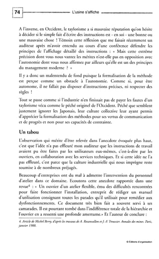 P“-“““7
L‘usine s’affiche
A l’inverse, en Occident, le taylorisme a si mauvaise réputation qu’on hésite
à décider si le simple fait d’écrire des instructions est - en soi - une bonne ou
une mauvaise chose ! Témoin cette réflexion que me faisait récemment un
auditeur après m’avoir entendu au cours d’une conférence défendre les
principes de l’affichage détaillé des instructions : (( Mais cette extrême
précision dont vous nous vantez les mérites n’est-elle pas en opposition avec
l’autonomie dont vous nous affirmez par ailleurs qu’elle est un des principes
du management moderne ? ))
I1 y a donc un malentendu de fond puisque la formalisation de la méthode
est perçue comme un obstacle à l’autonomie. Comme si, pour être
autonome, il ne fallait pas disposer d’instructions précises, ni respecter des
règles !
Tout se passe comme si l’industrie n’en finissait pas de payer les fautes d’un
taylorisme vécu comme le péché originel de l’Occident. Péché que semblent
justement ignorer les Japonais, leur culture collective leur ayant permis
d’apprécier la formalisation des méthodes pour ses vertus de communication
et de progrès et non pour ses capacités de contrainte.
Un tabou
L‘observation qui mérite d‘être relevée dans l’anecdote évoquée plus haut,
c’est que l’idée n’a pas effleuré mon auditeur que les instructions de travail
avaient pu être faites par les utilisateurs eux-mêmes, c’est-à-dire par les
ouvriers, en collaboration avec les services techniques. Et si cette idée ne l’a
pas effleuré, c’est parce que la culture industrielle qui nous imprègne reste
soumise à de nombreux préjugés.
Beaucoup d‘entreprises ont du mal à admettre l’intervention du personnel
d’atelier dans ce domaine. Ecoutons cette anecdote rapportée dans une
revue4 : (( Un ouvrier d’un atelier flexible, ému des difficultés rencontrées
pour faire fonctionner l’installation, entreprit de rédiger un manuel
d’utilisation consignant toutes les parades qu’il utilisait pour remédier aux
dysfonctionnements. Ce document très bien fait a souvent servi à ses
camarades. II est pourtant tombé dans l’indifférencetotale de la hiérarchie et
l’ouvrier en a ressenti une profonde amertume.))Et l’auteur de conclure :
4.Article de Michel Berry, daprès les travaux de A. Rosanvallon etJ-E Eoussier.Annales des mines. Paris,
janvier 1988.
O Éditions d‘organisation
 