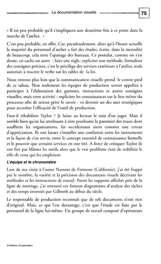 La documentation visuelle
(( I1 est peu probable qu’il s’impliquera une deuxième fois à ce point dans la
marche de l’atelier. ))
C’est peu probable, en effet. Car, paradoxalement, alors qu’à l’heure actuelle
la majorité du personnel d’atelier a fait des études, écrire, dans la mentalité
de beaucoup, cela reste l’apanage des bureaux. Ce postulat, comme on s’en
doute, en cache un autre : faire une règle, expliciter une méthode, formaliser
des consignes précises, c’est le privilège des services extérieurs à l’atelier, seuls
autorisés à inscrire le verbe sur les tables de la loi.
Nous verrons plus loin que la communication visuelle prend le contre-pied
de ce tabou. Non seulement les équipes de production seront appelées à
participer à l’élaboration des gammes, instructions et autres consignes
visuelles,mais cette activité - expliciter les connaissances sur le lieu même du
processus afin de mieux gérer le savoir - va devenir un des axes stratégiques
pour accroître l’efficacité de l’outil de production.
Faut-il réhabiliter Taylor ? Je laisse au lecteur le soin d’en juger. Mais il
semble bien qu’en lui attribuant à titre posthume la paternité des maux dont
souffrent les organisations, les occidentaux aient commis une erreur
d’appréciation. Ils ont laisser s’installer une confusion entre les instruments
et la façon de s‘en servir, entre le concept essentiel de connaissance formelle
et le pouvoir que certains services en ont tiré. A force de critiquer Taylor ils
ont fini par blâmer les outils alors que le vrai problème était de redéfinir le
rôle de ceux qui les emploient.
L’équipe et le chronomètre
Lors de ma visite à l’usine Nummi de Fremont (Californie), j’ai été frappé
par le nombre, la variété et la précision des documents visuels décrivant les
méthodes et les instructions de travail. Parmi les supports affichés près de la
ligne de montage, j’ai retrouvé ces fameux diagrammes d’analyse des tâches
et des temps inventés par Gilbreth au début du siècle.
Le responsable de production reconnaît que de tels documents n’ont rien
d’original. Mais, ce qui l’est davantage, c’est que l’étude est faite par le
personnel de la ligne lui-même. Un groupe de travail composé d’opérateurs
O Éditions d‘organisation
 