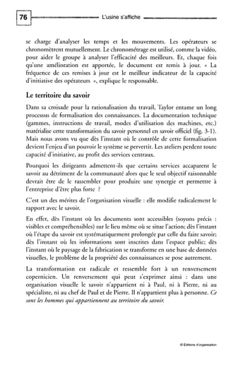 L‘usine s’affiche
se charge d’analyser les temps et les mouvements. Les opérateurs se
chronomètrent mutuellement. Le chronométrage est utilisé, comme la vidéo,
pour aider le groupe à analyser l’efficacité des meilleurs. Et, chaque fois
qu’une amélioration est apportée, le document est remis à jour. (( La
fréquence de ces remises à jour est le meilleur indicateur de la capacité
d’initiative des opérateurs D, explique le responsable.
Le territoire du savoir
Dans sa croisade pour la rationalisation du travail, Taylor entame un long
processus de formalisation des connaissances. La documentation technique
(gammes, instructions de travail, modes d’utilisation des machines, etc.)
matérialise cette transformation du savoir personnel en savoir officiel (fig. 3-1).
Mais nous avons vu que dès l’instant où le contrôle de cette formalisation
devient l’enjeu d’un pouvoir le système se pervertit. Les ateliersperdent toute
capacité d’initiative, au profit des services centraux.
Pourquoi les dirigeants admettent-ils que certains services accaparent le
savoir au détriment de la communauté alors que le seul objectif raisonnable
devrait être de le rassembler pour produire une synergie et permettre à
l’entreprise d’être plus forte ?
C’est un des mérites de l’organisation visuelle : elle modifie radicalement le
rapport avec le savoir.
En effet, dès l’instant où les documents sont accessibles (soyons précis :
visibles et compréhensibles) sur le lieu même où se situe l’action; dès l’instant
où l’étape du savoir est systématiquement prolongée par celle du faire savoir;
dès l’instant où les informations sont inscrites dans l’espace public; dès
l’instant où le paysage de la fabrication se transforme en une base de données
visuelles, le problème de la propriété des connaissances se pose autrement.
La transformation est radicale et ressemble fort à un renversement
copernicien. Un renversement qui peut s’exprimer ainsi : dans une
organisation visuelle le savoir n’appartient ni à Paul, ni à Pierre, ni au
spécialiste, ni au chef de Paul et de Pierre. II n’appartient plus à personne. Ce
sont les hommes qui appartiennent au territoire du savoir.
O Éditionsd’organisation
 