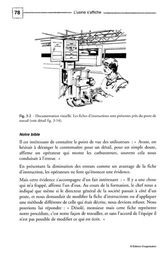 L‘usine s’affiche
Fig. 3-2 - Documentation visuelle. Les fiches d’instructions sont présentes près du poste de
travail (voir détail fig. 3-14).
Notre bible
I1 est intéressant de connaître le point de vue des utilisateurs : (( Avant, on
hésitait à déranger le contremaître pour un détail, pour un simple doute,
affirme un opérateur qui monte les carburateurs, souvent cela nous
conduisait à l’erreur. )>
En présentant la diminution des erreurs comme un avantage de la fiche
dinstruction, les opérateurs ne font qu’énoncer une évidence.
Mais cette évidence s’accompagne d u n fait intéressant : (( I1 y a une chose
qui m’a frappé, affirme l’un d’eux. Au cours de la formation, le chef nous a
indiqué que même si le directeur général de la société passait à côté d’un
poste, et nous demandait de modifier la fiche d’instructions ou d’appliquer
une méthode différente de celle qui était décrite, nous devions refuser. Nous
pouvions lui répondre : (( Désolé, monsieur mais cette fiche représente
notre procédure, c’est notre façon de travailler, et sans l’accord de l’équipe il
n’est pas possible de modifier ce qui est écrit. ))
O Éditions d‘organisation
 