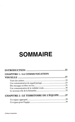 SOMMAIRE
INTRODUCTION ............................................................ 13
VISUELLE ......................................................................... 17
CHAPITRE 1 :LA COMMUNICATION
Visite des ateliers......................................................................................... 18
Une communication du regard partagé................................................... 23
Des messages en libre-service................................................................... 25
Une communication de la visibilité totale............................................... 30
. . . .
Le nouveau rôle de la hiérarchie............................................................... 32
CHAPITRE 2 :LE TERRITOIRE DE L~ÉQUIPE.........37
. .
Un espace approprie.................................................................................. 38
Un espace pour l'equipe............................................................................. 39
. .
O Éditionsd'organisation
 