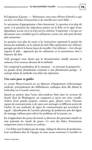 La documentation visuelle
Et l’opérateur d’ajouter : <( Maintenant, nous nous référons d’abord à ce qui
est écrit. Les fiches d‘instruction et de contrôle sont notre bible. ))
Le mécanisme d’appropriation a bien fonctionné. La question n’est plus de
savoir si la précision des indications portées sur la fiche est le signe d’une
dépendance accrue vis-à-vis d’un service extérieur. L‘important, c’est que ces
documents sont considérés par les utilisateurs comme une aide pour devenir
plus autonomes.
La question n’est plus de savoir si les instructions expriment la pensée du
bureau des méthodes, ou la volonté du chef. Elles représentent une référence
partagée qui décrit la bonne façon de travailler. Une référence - c’est cela qui
importe le plus - approuvée par les utilisateurs et en permanence mise à
l’épreuve des faits.
Voilà pourquoi nous disons que la documentation visuelle annonce la
naissance d’un nouveau discours de la méthode.
On comprend la profondeur de la mutation : en inversant la perspective -
en passant d’une formalisation contrainte à une formalisation partage - le
concept même de méthode s’est refait une réputation.
Une carte pour se guider
La société Physio-Control est un fabricant d’équipements d’électronique
médicale, principalement des défibrilateurs cardiaques dont elle détient le
leadership sur le marché américain.
Quand on pénètre dans l’usine ultra-moderne bâtie dans les environs de
Seattle (Etat de Washington), on comprend ce qu’est une usine visuelle.
Ateliers d’une grande propreté, couleurs gaies, plantes vertes. Plusieurs
espaces de communication et de repos sont aménagés en différents points de
l’atelier. Et une multitude de signes de communication qui accrochent le
regard : identification de l’activité, plannings de production près des lignes
de montage, tableaux pour relever les problèmes de la journée, etc.
En m’approchant des postes de travail, je découvre des panneaux rotatifs où
sont présentés les visuels de postes. Ce sont des fiches d’instruction
comportant textes et dessins en couleurs.
(( Ces fiches sont là depuis peu de temps, indique le directeur de production.
Leur installation date de l’époque où nous avons commencé à travailler en
O Éditions d’organisation
 