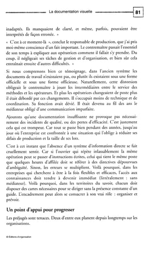 La documentationvisuelle
inadaptés. Ils manquaient de clarté, et même, parfois, pouvaient être
interprétés de façon erronée. ))
(( C’est à ce moment-là », conclut le responsable de production, que j’ai pris
moi-même conscience d u n fait important. Le contremaître passait l’essentiel
de son temps à expliquer aux opératrices comment il fallait s’y prendre. Du
coup, il négligeait ses tâches de gestion et d’organisation, et bien sûr cela
entraînait ensuite d’autres difficultés. ))
Si nous comprenons bien ce témoignage, dans l’ancien système les
documents de travail n’existaientpas, ou plutôt ils existaient sous une forme
officielle et sous une forme officieuse. Naturellement, cette distorsion
obligeait le contremaître à jouer les intermédiaires entre le service des
méthodes et les opérateurs. Et plus les opératrices changeaient de poste plus
il était débordé par ces changements. I1 s’occupait moins de technique et de
coordination. Sa fonction avait dévié. I1 était devenu au fil des ans le
médiateur obligé d’une communication imparfaite.
Ajoutons qu’une documentation insuffisante ne provoque pas nécessai-
rement des incidents de qualité, ou des pertes d’efficacité. C’est justement
cela qui est trompeur. Car tout se passe bien pendant des années, jusqu’au
jour où l’entreprise est confrontée à une situation qui l’oblige à réduire ses
délais de production et la taille de ses lots.
C’est à cet instant que l’absence d’un système d’information directe se fait
cruellement sentir. Car si l’ouvrier qui répète inlassablement la même
opération peut se passer d’instructions écrites, celui qui tient le même poste
que quelques heures d’affilée doit se référer à des directives dépourvues
d’ambiguïté. Sinon, les erreurs se multiplient. Voilà pourquoi, dans les
entreprises qui cherchent à être à la fois flexibles et efficaces, l’accès aux
connaissances doit tendre à devenir immédiat (littéralement : sans
médiateur). Voilà pourquoi, dans les territoires du savoir, chacun doit
disposer des cartes nécessaires pour se diriger sans la présence constante d’un
guide. L‘encadrement peut alors se consacrer à son vrai rôle : organiser et
prévoir.
Un point d’appui pour progresser
Les préjugés sont tenaces. Deux d’entre eux planent depuis longtemps sur les
organisations.
O Éditionsd‘organisation
 