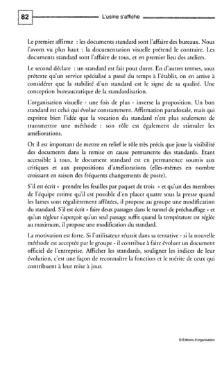L‘usine s’affiche
Le premier affirme :les documents standard sont l’affairedes bureaux. Nous
l’avons vu plus haut : la documentation visuelle prétend le contraire. Les
documents standard sont l’affaire de tous, et en premier lieu des ateliers.
Le second déclare : un standard est fait pour durer. En dautres termes, sous
prétexte qu’un service spécialisé a passé du temps à l’établir, on en arrive à
considérer que la stabilité d’un standard est le signe de sa qualité. Une
conception bureaucratique de la standardisation.
L‘organisation visuelle - une fois de plus - inverse la proposition. Un bon
standard est celui qui évolue constamment. Affirmation paradoxale, mais qui
exprime bien l’idée que la vocation du standard n’est plus seulement de
transmettre une méthode : son rôle est également de stimuler les
améliorations.
Or il est important de mettre en relief le rôle très précis que joue la visibilité
des documents dans la remise en cause permanente des standards. Etant
accessible à tous, le document standard est en permanence soumis aux
critiques et aux propositions d‘améliorations (elles-mêmes en nombre
croissant en raison des fréquents changements de poste).
S’ilest écrit (( prendre les feuilles par paquet de trois )) et qu’un des membres
de l’équipe estime qu’il est possible den placer quatre sous la presse quand
les lames sont régulièrement affûtées, il propose au groupe une modification
du standard. S’il est écrit (( faire deux passages dans le tunnel de préchauffage )) et
qu’un régleur s’aperçoit qu’un seul passage suffit quand la températureest réglée
au maximum, il propose une modification du standard.
La motivation est forte. Si l’utilisateur réussit dans sa tentative - si la nouvelle
méthode est acceptée par le groupe - il contribue à faire évoluer un document
officiel de l’entreprise. Afficher les standards, souligner les indices de leur
évolution, c’est une façon de reconnaître la fonction et le mérite de ceux qui
contribuent à leur mise à jour,
O Éditions d‘organisation
 