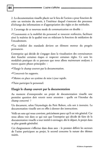 L‘usine s’affiche
2. La documentation visuelle placée sur le lieu de l’action a pour fonction de
créer un territoire du savoir, à l’intérieur duquel s’exercent des processus
d’échange des informations et d’appropriation des règles et des méthodes.
3. L‘avantage de ce nouveau mode de communication est double :
JL‘autonomie et la mobilité du personnel se trouvent renforcées, facilitant
ainsi la maîtrise de la qualité tout en réduisant la fonction de médiation de
l’encadrement.
JLa visibilité des standards devient un élément moteur du progrès
permanent.
L‘entreprise qui décide de s’engager dans la visualisation des connaissances
doit franchir certaines étapes et respecter certaines règles. Ce sont les
modalités pratiques de ce parcours que nous allons maintenant analyser, à
travers quatre phases principales :
JElargir le champ couvert par la documentation.
JConcevoir les supports.
JMettre en place un système de mise à jour rapide.
JFaire participer le personnel.
Elargir le champ couvertpar la documentation
Au moment d’entreprendre un projet de documentation visuelle une
première question doit retenir notre attention : quelle est l’étendue du
champ concerné ?
Un document, selon l’étymologie du Petit Robert, cela sert à instruire. La
documentation visuelle sert en effet à donner des instructions.
Voilà un sens qui nous convient, précisément parce qu’il est très général. Car
nous allons voir dans ce qui suit que l’entreprise qui décide de faire de la
documentation visuelle a tout intérêt à envisager, dès le départ, le projet dans
sa plus grande généralité.
Cet élargissement s’effectue dans deux axes : le premier définit les secteurs
de l’usine participant au projet, le second concerne la nature des thèmes
traités.
O Editions d‘organisation
 