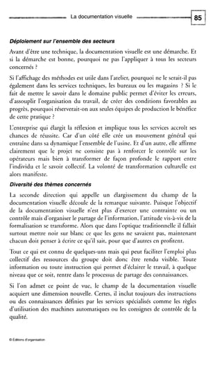 La documentation visuelle
Déploiement sur l’ensemble des secteurs
Avant d’être une technique, la documentation visuelle est une démarche. Et
si la démarche est bonne, pourquoi ne pas l’appliquer à tous les secteurs
concernés ?
Si l’affichagedes méthodes est utile dans l’atelier, pourquoi ne le serait-il pas
également dans les services techniques, les bureaux ou les magasins ? Si le
fait de mettre le savoir dans le domaine public permet d’éviter les erreurs,
d‘assouplir l’organisation du travail, de créer des conditions favorables au
progrès, pourquoi réserverait-on aux seules équipes de production le bénéfice
de cette pratique ?
L‘entreprise qui élargit la réflexion et implique tous les services accroît ses
chances de réussite. Car d’un côté elle crée un mouvement général qui
entraîne dans sa dynamique l’ensemble de l’usine. Et d’un autre, elle affirme
clairement que le projet ne consiste pas à renforcer le contrôle sur les
opérateurs mais bien à transformer de façon profonde le rapport entre
l’individu et le savoir collectif. La volonté de transformation culturelle est
alors manifeste.
Diversité des thèmes concernés
La seconde direction qui appelle un élargissement du champ de la
documentation visuelle découle de la remarque suivante. Puisque l’objectif
de la documentation visuelle n’est plus d’exercer une contrainte ou un
contrôle mais d’organiser le partage de l’information, l’attitude vis-à-vis de la
formalisation se transforme. Alors que dans l’optique traditionnelle il fallait
surtout mettre noir sur blanc ce que les gens ne savaient pas, maintenant
chacun doit penser à écrire ce qu’il sait, pour que d’autres en profitent.
Tout ce qui est connu de quelques-uns mais qui peut faciliter l’emploi plus
collectif des ressources du groupe doit donc être rendu visible. Toute
information ou toute instruction qui permet d’éclairer le travail, à quelque
niveau que ce soit, rentre dans le processus de partage des connaissances.
Si l’on admet ce point de vue, le champ de la documentation visuelle
acquiert une dimension nouvelle. Certes, il inclut toujours des instructions
ou des connaissances définies par les services spécialisés comme les règles
d’utilisation des machines automatiques ou les consignes de contrôle de la
qualité.
O Éditions d‘organisation
 