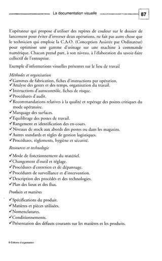 La documentation visuelle hW
L‘opérateur qui propose d’utiliser des repères de couleur sur le dossier de
lancement pour éviter d’inverser deux opérations, ne fait pas autre chose que
le technicien qui emploie la C.A.O. (Conception Assistée par Ordinateur)
pour optimiser une gamme d’usinage sur une machine à commande
numérique. Chacun prend part, à son niveau, à l’élaboration du savoir-faire
collectif de l’entreprise.
Exemple d’informations visuelles présentes sur le lieu de travail
Méthodes et organisation
JGammes de fabrication, fiches d’instructions par opération.
/Analyse des gestes et des temps, organisation du travail.
JInstructions d’autocontrôle, fiches de risque.
JProcédures d’audit.
JRecommandations relatives à la qualité et repérage des points critiques du
mode opératoire.
JMarquage des surfaces.
JEquilibrage des postes de travail.
JRangement et identification des en-cours.
JNiveaux de stock aux abords des postes ou dans les magasins.
/Autres standards et règles de gestion logistiques.
JProcédures, règlements, hygiène et sécurité.
Ressources et technologie
JMode de fonctionnement du matériel.
JChangement d’outil et réglage.
JProcédures d’entretien et de dépannage.
JProcédures de surveillance et d’intervention.
JDescription des procédés et des technologies.
JPlan des lieux et des flux.
Produits et matières
‘ JSpécifications du produit.
JMatières et pièces utilisées.
JNomenclatures.
JConditionnements.
JPrésentation des défauts courants sur les matières et les produits.
O Editionsd‘organisation
 