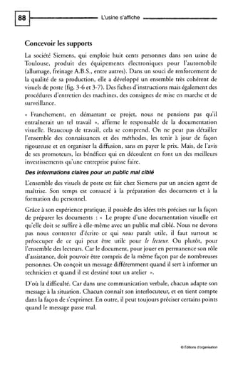 L‘usine s’affiche
Concevoirles supports
La société Siemens, qui emploie huit cents personnes dans son usine de
Toulouse, produit des équipements électroniques pour l’automobile
(allumage, freinage A.B.S., entre autres). Dans un souci de renforcement de
la qualité de sa production, elle a développé un ensemble très cohérent de
visuels de poste (fig. 3-6 et 3-7).Des fiches d’instructions mais également des
procédures d’entretien des machines, des consignes de mise en marche et de
surveillance.
(( Franchement, en démarrant ce projet, nous ne pensions pas qu’il
entraînerait un tel travail », affirme le responsable de la documentation
visuelle. Beaucoup de travail, cela se comprend. On ne peut pas détailler
l’ensemble des connaissances et des méthodes, les tenir à jour de façon
rigoureuse et en organiser la diffusion, sans en payer le prix. Mais, de l’avis
de ses promoteurs, les bénéfices qui en découlent en font un des meilleurs
investissements qu’une entreprise puisse faire.
Des informations clairespour un public mal cible
L‘ensembledes visuels de poste est fait chez Siemens par un ancien agent de
maîtrise. Son temps est consacré à la préparation des documents et à la
formation du personnel.
Grâce à son expérience pratique, il possède des idées très précises sur la façon
de préparer les documents : (( Le propre d’une documentation visuelle est
qu’elle doit se suffire à elle-même avec un public mal ciblé. Nous ne devons
pas nous contenter d’écrire. ce qui nom paraît utile, il faut surtout se
préoccuper de ce qui peut être utile pour le lecteur. Ou plutôt, pour
l’ensembledes lecteurs. Car le document, pour jouer en permanence son rôle
d’assistance,doit pouvoir être compris de la même façon par de nombreuses
personnes. On conçoit un message différemment quand il sert à informer un
technicien et quand il est destiné tout un atelier n.
D’où la difficulté. Car dans une communication verbale, chacun adapte son
message à la situation. Chacun connaît son interlocuteur, et en tient compte
dans la façon de s’exprimer.En outre, il peut toujours préciser certains points
quand le message passe mal.
O Éditions d‘organisation
 