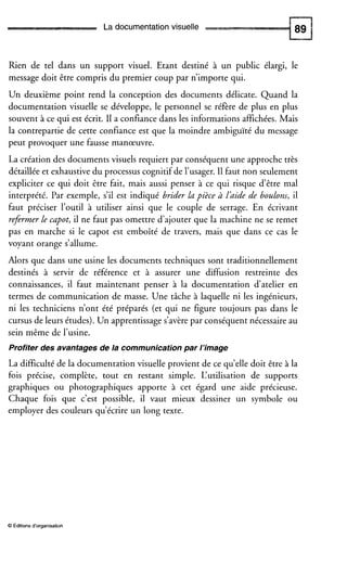 La documentationvisuelle
Rien de tel dans un support visuel. Etant destiné à un public élargi, le
message doit être compris du premier coup par n’importe qui.
Un deuxième point rend la conception des documents délicate. Quand la
documentation visuelle se développe, le personnel se réfere de plus en plus
souvent à ce qui est écrit. I1 a confiance dans les informations affichées.Mais
la contrepartie de cette confiance est que la moindre ambiguïté du message
peut provoquer une fausse manœuvre.
La création des documents visuels requiert par conséquent une approche très
détaillée et exhaustivedu processus cognitif de l’usager.I1 faut non seulement
expliciter ce qui doit être fait, mais aussi penser à ce qui risque d’être mal
interprété. Par exemple, s’il est indiqué brider Lu pièce à Ldide de boulons, il
faut préciser l’outil à utiliser ainsi que le couple de serrage. En écrivant
refermer Le cupot, il ne faut pas omettre d’ajouter que la machine ne se remet
pas en marche si le capot est emboîté de travers, mais que dans ce cas le
voyant orange s’allume.
Alors que dans une usine les documents techniques sont traditionnellement
destinés à servir de référence et à assurer une diffusion restreinte des
connaissances, il faut maintenant penser à la documentation d‘atelier en
termes de communication de masse. Une tâche à laquelle ni les ingénieurs,
ni les techniciens n’ont été préparés (et qui ne figure toujours pas dans le
cursus de leurs études). Un apprentissage s’avère par conséquent nécessaire au
sein même de l’usine.
Profiter des avantages de la communicationpar l’image
La difficulté de la documentation visuelle provient de ce qu’elledoit être à la
fois précise, complète, tout en restant simple. L‘utilisation de supports
graphiques ou photographiques apporte à cet égard une aide précieuse.
Chaque fois que c’est possible, il vaut mieux dessiner un symbole ou
employer des couleurs qu’écrire un long texte.
O Éditions d‘organisation
 