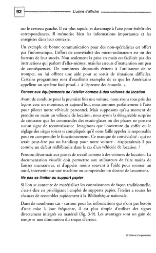 L‘usine s’affiche
sur le cerveau gauche. I1 est plus rapide, et davantage à l’aisepour établir des
correspondances. I1 mémorise bien les informations importantes et les
enregistre dans leur contexte.
Un exemple de bonne communication pour des non-spécialistes est offert
par l’informatique. L‘effort de convivialité des micro-ordinateurs est un des
facteurs de leur succès. Non seulement la prise en main est facilitée par des
instructions qui parlent d’elles-mêmes,mais les erreurs d’inattention ont peu
de conséquences. De nombreux dispositifs évitent à l’utilisateur de se
tromper, ou lui offrent une aide pour se sortir de situations difficiles.
Certains programmes sont d’excellents exemples de ce que les Américains
appellent un système fool-proof, (( à l’épreuve des étourdis N.
Penser aux équipements de l’atelier comme a des voitures de location
Avant de conduire pour la première fois une voiture, nous avons tous pris des
leçons avec un moniteur, et aujourd’hui, nous sommes parfaitement à l’aise
pour piloter notre véhicule personnel. Mais supposons qu’au moment de
prendre en main un véhicule de location, nous ayons la désagréable surprise
de constater que les commandes des essuie-glaces ou des phares ne portent
aucun signe de reconnaissance. Imaginons que l’ouverture du coffre ou le
réglage des sièges soient si compliqués qu’il nous faille appeler le responsable
pour en comprendre le fonctionnement. Ce manque de convivialité - qui ne
serait peut-être pas un handicap pour notre voiture - n’apparaîtrait-il pas
comme un défaut rédhibitoire dans le cas d’un véhicule de location ?
Pensons désormais aux postes de travail comme à des voitures de location. La
documentation visuelle doit permettre aux utilisateurs de faire moins de
fausses manœuvres, et d’appeler moins souvent à l’aide pour monter un
outil, intervenir sur une machine ou comprendre un dossier de lancement.
Ne pas se limiter au support papier
Si l’on se contente de matérialiser les connaissances de façon traditionnelle,
c’est-à-dire en privilégiant l’emploi de supports papier, l’atelier a toutes les
chances de ressembler rapidement à la Bibliothèque nationale.
Dans de nombreux cas - surtout pour les informations qui n’ont pas besoin
d’une mise à jour fréquente, il est plus simple d’utiliser des signes
directement intégrés au matériel (fig. 3-9). Les avantages sont un gain de
temps et une diminution du risque d’erreur.
O Éditions d‘organisation
 