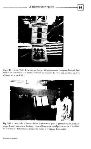 La documentation visuelle
Fig. 3-11 - Usine Valéo de la Suze-sur-Sarthe. Visualisation des consignes d’emploi d’un
tableau de commande. Les photos décrivent les positions du robot qui appellent un rype
d’intervention particulier.
Fig. 3-12 - Usine Solex d’Evreux. Fiches d’instructions pour la préparation des outils de
coupe destinés à un centre d‘usinage. L‘ensembleest situé à quelques mètres de la machine.
Le constructeur de la machine effectue lui-même le préréglage de ses outils.
O Editionsd‘organisation
 