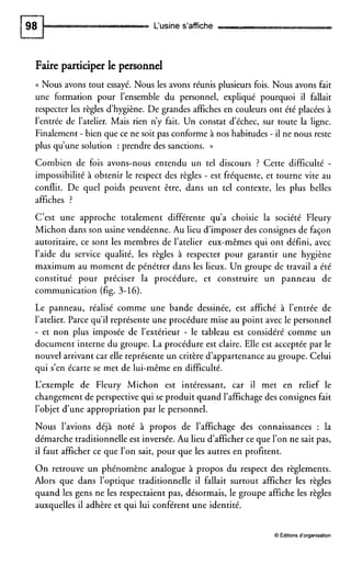 L‘usine s’affiche
Faire participer le personnel
(( Nous avons tout essayé. Nous les avons réunis plusieurs fois. Nous avons fait
une formation pour l’ensemble du personnel, expliqué pourquoi il fallait
respecter les règles d’hygiène. De grandes affiches en couleurs ont été placées à
l’entrée de l’atelier. Mais rien n’y fait. Un constat d‘échec, sur toute la ligne.
Finalement - bien que ce ne soit pas conforme à nos habitudes - il ne nous reste
plus qu’une solution : prendre des sanctions. ))
Combien de fois avons-nous entendu un tel discours ? Cette difficulté -
impossibilité à obtenir le respect des règles - est fréquente, et tourne vite au
conflit. De quel poids peuvent être, dans un tel contexte, les plus belles
affiches ?
C’est une approche totalement différente qu’a choisie la société Fleury
Michon dans son usine vendéenne. Au lieu d’imposerdes consignes de façon
autoritaire, ce sont les membres de l’atelier eux-mêmes qui ont défini, avec
l’aide du service qualité, les règles à respecter pour garantir une hygiène
maximum au moment de pénétrer dans les lieux. Un groupe de travail a été
constitué pour préciser la procédure, et construire un panneau de
communication (fig. 3-16).
Le panneau, réalisé comme une bande dessinée, est affiché à l’entrée de
l’atelier. Parce qu’il représente une procédure mise au point avec le personnel
- et non plus imposée de l’extérieur - le tableau est considéré comme un
document interne du groupe. La procédure est claire. Elle est acceptée par le
nouvel arrivant car elle représente un critère d’appartenance au groupe. Celui
qui s’en écarte se met de lui-même en difficulté.
L‘exemple de Fleury Michon est intéressant, car il met en relief le
changement de perspective qui se produit quand l’affichage des consignes fait
l’objet d’une appropriation par le personnel.
Nous l’avions déjà noté à propos de l’affichage des connaissances : la
démarche traditionnelle est inversée.Au lieu d’afficherce que l’on ne sait pas,
il faut afficher ce que l’on sait, pour que les autres en profitent.
On retrouve un phénomène analogue à propos du respect des règlements.
Alors que dans l’optique traditionnelle il fallait surtout afficher les règles
quand les gens ne les respectaient pas, désormais, le groupe affiche les règles
auxquelles il adhère et qui lui conférent une identité.
O Editionsd‘organisation
 
