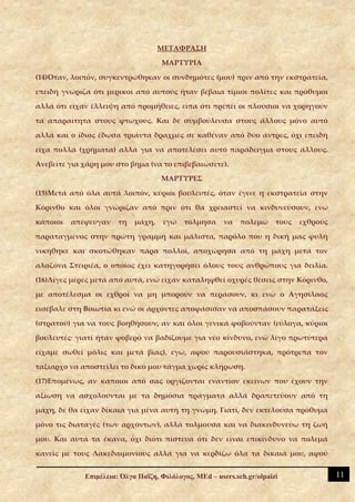 ΜΕΤΑΦΡΑΣΗ

                                    ΜΑΡΤΥΡΙΑ

(14)Όταν, λοιπόν, συγκεντρώθηκαν οι συνδημότες (μου) πριν από την εκστρατεία,

επειδή γνώριζα ότι μερικοί από αυτούς ήταν βέβαια τίμιοι πολίτες και πρόθυμοι

αλλά ότι είχαν έλλειψη από προμήθειες, είπα ότι πρέπει οι πλούσιοι να χορηγούν

τα απαραίτητα στους φτωχούς. Και δε συμβούλευσα στους άλλους μόνο αυτό

αλλά και ο ίδιος έδωσα τριάντα δραχμές σε καθέναν από δύο άντρες, όχι επειδή

είχα πολλά (χρήματα) αλλά για να αποτελέσει αυτό παράδειγμα στους άλλους.

Ανεβείτε για χάρη μου στο βήμα (να το επιβεβαιώσετε).

                                    ΜΑΡΤΥΡΕΣ

(15)Μετά από όλα αυτά λοιπόν, κύριοι βουλευτές, όταν έγινε η εκστρατεία στην

Κόρινθο και όλοι γνώριζαν από πριν ότι θα χρειαστεί να κινδυνεύσουν, ενώ

κάποιοι   απέφευγαν    τη   μάχη,    εγώ   τόλμησα      να   πολεμώ     τους   εχθρούς

παραταγμένος στην πρώτη γραμμή και μάλιστα, παρόλο που η δική μας φυλή

νικήθηκε και σκοτώθηκαν πάρα πολλοί, αποχώρησα από τη μάχη μετά τον

αλαζόνα Στειριέα, ο οποίος έχει κατηγορήσει όλους τους ανθρώπους για δειλία.

(16)Λίγες μέρες μετά από αυτά, ενώ είχαν καταληφθεί οχυρές θέσεις στην Κόρινθο,

με αποτέλεσμα οι εχθροί να μη μπορούν να περάσουν, κι ενώ ο Αγησίλαος

εισέβαλε στη Βοιωτία κι ενώ οι άρχοντες αποφάσισαν να αποσπάσουν παρατάξεις

(στρατού) για να τους βοηθήσουν, αν και όλοι γενικά φοβούνταν (εύλογα, κύριοι

βουλευτές· γιατί ήταν φοβερό να βαδίζουμε για νέο κίνδυνο, ενώ λίγο πρωτύτερα

είχαμε σωθεί μόλις και μετά βίας), εγώ, αφού παρουσιάστηκα, πρότρεπα τον

ταξίαρχο να αποστείλει το δικό μου τάγμα χωρίς κλήρωση.

(17)Επομένως, αν κάποιοι από σας οργίζονται εναντίον εκείνων που έχουν την

αξίωση να ασχολούνται με τα δημόσια πράγματα αλλά δραπετεύουν από τη

μάχη, δε θα είχαν δίκαια για μένα αυτή τη γνώμη. Γιατί, δεν εκτελούσα πρόθυμα

μόνο τις διαταγές (των αρχόντων), αλλά τολμούσα και να διακινδυνεύω τη ζωή

μου. Και αυτά τα έκανα, όχι διότι πίστευα ότι δεν είναι επικίνδυνο να πολεμά

κανείς με τους Λακεδαιμονίους αλλά για να κερδίζω όλα τα δίκαιά μου, αφού


             Επιμέλεια: Όλγα Παΐζη, Φιλόλογος, MEd – users.sch.gr/olpaizi                11
 