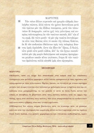 ΜΕΤΑΦΡΑΣΗ

ΜΑΡΤΥΡΕΣ

(18)Λοιπόν, ποτέ ως τώρα δεν απουσίασα από καμιά από τις υπόλοιπες

εκστρατείες και φυλάξεις φρουρίων αλλά πάντα εκστράτευα με τους πρώτους και

αποχωρούσα με τους τελευταίους. Πρέπει, λοιπόν, να εξετάζετε με τέτοια κριτήρια

αυτούς που αναμιγνύονται στα πολιτικά με φιλοτιμία και με ευπρέπεια και όχι, αν

κάποιος είναι μακρυμάλλης, να τον μισείτε γι' αυτό το λόγο. Γιατί, αυτού του

είδους οι συνήθειες δε βλάπτουν ούτε τους απλούς πολίτες ούτε τις αρχές της

πόλης, όμως από εκείνους τους πολίτες, που είναι αποφασισμένοι να κινδυνεύουν

απέναντι στους εχθρούς, όλοι σας γενικά ωφελείστε.

(19)Επομένως δεν αξίζει, κύριοι βουλευτές, ούτε να αγαπάμε ούτε να μισούμε

κανέναν από την εξωτερική του εμφάνιση, αλλά να (τον) κρίνουμε από τις πράξεις

(του). Γιατί πολλοί, ενώ μιλούν χαμηλόφωνα και ντύνονται καθωσπρέπει, έχουν




             Επιμέλεια: Όλγα Παΐζη, Φιλόλογος, MEd – users.sch.gr/olpaizi         13
 