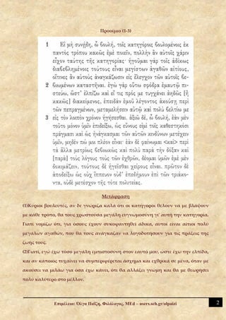 Προοίμιο (1-3)




                                    Μετάφραση

(1)Κύριοι βουλευτές, αν δε γνώριζα καλά ότι οι κατήγοροι θέλουν να με βλάψουν

με κάθε τρόπο, θα τους χρωστούσα μεγάλη ευγνωμοσύνη γι' αυτή την κατηγορία.

Γιατί νομίζω ότι, για όσους έχουν συκοφαντηθεί άδικα, αυτοί είναι αίτιοι πολύ

μεγάλων αγαθών, που θα τους ανάγκαζαν να λογοδοτήσουν για τις πράξεις της

ζωής τους.

(2)Γιατί, εγώ έχω τόσο μεγάλη εμπιστοσύνη στον εαυτό μου, ώστε έχω την ελπίδα,

και αν κάποιος τυχαίνει να συμπεριφέρεται άσχημα και εχθρικά σε μένα, όταν με

ακούσει να μιλάω για όσα έχω κάνει, ότι θα αλλάξει γνώμη και θα με θεωρήσει

πολύ καλύτερο στο μέλλον.




             Επιμέλεια: Όλγα Παΐζη, Φιλόλογος, MEd – users.sch.gr/olpaizi        2
 
