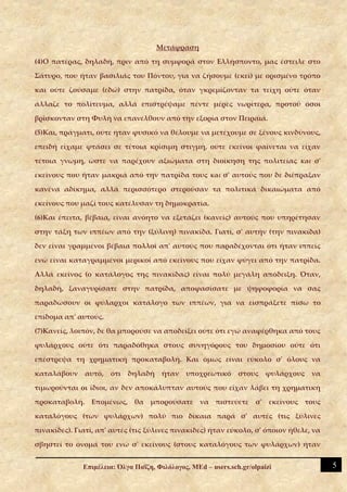 Μετάφραση

(4)Ο πατέρας, δηλαδή, πριν από τη συμφορά στον Ελλήσποντο, μας έστειλε στο

Σάτυρο, που ήταν βασιλιάς του Πόντου, για να ζήσουμε (εκεί) με ορισμένο τρόπο

και ούτε ζούσαμε (εδώ) στην πατρίδα, όταν γκρεμίζονταν τα τείχη ούτε όταν

άλλαζε το πολίτευμα, αλλά επιστρέψαμε πέντε μέρες νωρίτερα, προτού όσοι

βρίσκονταν στη Φυλή να επανέλθουν από την εξορία στον Πειραιά.

(5)Και, πράγματι, ούτε ήταν φυσικό να θέλουμε να μετέχουμε σε ξένους κινδύνους,

επειδή είχαμε φτάσει σε τέτοια κρίσιμη στιγμή, ούτε εκείνοι φαίνεται να είχαν

τέτοια γνώμη, ώστε να παρέχουν αξιώματα στη διοίκηση της πολιτείας και σ'

εκείνους που ήταν μακριά από την πατρίδα τους και σ' αυτούς που δε διέπραξαν

κανένα αδίκημα, αλλά περισσότερο στερούσαν τα πολιτικά δικαιώματα από

εκείνους που μαζί τους κατέλυσαν τη δημοκρατία.

(6)Και έπειτα, βέβαια, είναι ανόητο να εξετάζει (κανείς) αυτούς που υπηρέτησαν

στην τάξη των ιππέων από την (ξύλινη) πινακίδα. Γιατί, σ' αυτήν (την πινακίδα)

δεν είναι γραμμένοι βέβαια πολλοί απ' αυτούς που παραδέχονται ότι ήταν ιππείς

ενώ είναι καταγραμμένοι μερικοί από εκείνους που είχαν φύγει από την πατρίδα.

Αλλά εκείνος (ο κατάλογος της πινακίδας) είναι πολύ μεγάλη απόδειξη. Όταν,

δηλαδή, ξαναγυρίσατε στην πατρίδα, αποφασίσατε με ψηφοφορία να σας

παραδώσουν οι φύλαρχοι κατάλογο των ιππέων, για να εισπράξετε πίσω το

επίδομα απ' αυτούς.

(7)Κανείς, λοιπόν, δε θα μπορούσε να αποδείξει ούτε ότι εγώ αναφέρθηκα από τους

φυλάρχους ούτε ότι παραδόθηκα στους συνηγόρους του δημοσίου ούτε ότι

επέστρεψα τη χρηματική προκαταβολή. Και όμως είναι εύκολο σ' όλους να

καταλάβουν    αυτό,   ότι   δηλαδή     ήταν   υποχρεωτικό      στους    φυλάρχους   να

τιμωρούνται οι ίδιοι, αν δεν αποκάλυπταν αυτούς που είχαν λάβει τη χρηματική

προκαταβολή. Επομένως, θα μπορούσατε να πιστεύετε σ' εκείνους τους

καταλόγους (των φυλάρχων) πολύ πιο δίκαια παρά σ' αυτές (τις ξύλινες

πινακίδες). Γιατί, απ' αυτές (τις ξύλινες πινακίδες) ήταν εύκολο, σ' όποιον ήθελε, να

σβηστεί το όνομά του ενώ σ' εκείνους (στους καταλόγους των φυλάρχων) ήταν


              Επιμέλεια: Όλγα Παΐζη, Φιλόλογος, MEd – users.sch.gr/olpaizi               5
 