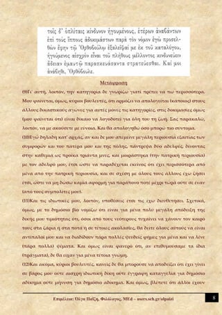 Μετάφραση

(9)Γι' αυτή, λοιπόν, την κατηγορία δε γνωρίζω γιατί πρέπει να πω περισσότερα.

Μου φαίνεται, όμως, κύριοι βουλευτές, ότι αρμόζει να απολογείται (κάποιος) στους

άλλους δικαστικούς αγώνες για αυτές μόνες τις κατηγορίες, στις δοκιμασίες όμως

(μου φαίνεται ότι) είναι δίκαιο να λογοδοτεί για όλη του τη ζωή. Σας παρακαλώ,

λοιπόν, να με ακούσετε με εύνοια. Και θα απολογηθώ όσο μπορώ πιο σύντομα.

(10)Εγώ δηλαδή κατ' αρχάς, αν και δε μου απέμεινε μεγάλη περιουσία εξαιτίας των

συμφορών και του πατέρα μου και της πόλης, πάντρεψα δύο αδελφές, δίνοντας

στην καθεμιά ως προίκα τριάντα μνες, και μοιράστηκα (την πατρική περιουσία)

με τον αδελφό μου, έτσι ώστε να παραδέχεται εκείνος ότι έχει περισσότερα από

μένα από την πατρική περιουσία, και σε σχέση με όλους τους άλλους έχω ζήσει

έτσι, ώστε να μη δώσω καμιά αφορμή για παράπονο ποτέ μέχρι τώρα ούτε σε έναν

(από τους συμπολίτες μου).

(11)Και τις ιδιωτικές μου, λοιπόν, υποθέσεις έτσι τις έχω διευθετήσει. Σχετικά,

όμως, με το δημόσιο βίο νομίζω ότι είναι για μένα πολύ μεγάλη απόδειξη της

δικής μου τιμιότητας ότι, όσοι από τους νεότερους τυχαίνει να χάνουν τον καιρό

τους στα ζάρια ή στα ποτά ή σε τέτοιες ακολασίες, θα δείτε όλους αυτούς να είναι

αντίπαλοί μου και να διαδίδουν πάρα πολλές ψευδείς φήμες για μένα και να λένε

(πάρα πολλά) ψέματα. Και όμως είναι φανερό ότι, αν επιθυμούσαμε τα ίδια

(πράγματα), δε θα είχαν για μένα τέτοια γνώμη.

(12)Και ακόμα, κύριοι βουλευτές, κανείς δε θα μπορούσε να αποδείξει ότι έχει γίνει

σε βάρος μου ούτε αισχρή ιδιωτική δίκη ούτε έγγραφη καταγγελία για δημόσιο

αδίκημα ούτε μήνυση για δημόσιο αδίκημα. Και όμως, βλέπετε ότι άλλοι έχουν


             Επιμέλεια: Όλγα Παΐζη, Φιλόλογος, MEd – users.sch.gr/olpaizi            8
 