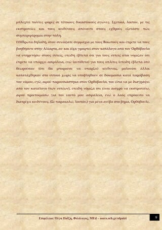 μπλεχτεί πολλές φορές σε τέτοιους δικαστικούς αγώνες. Σχετικά, λοιπόν, με τις

εκστρατείες   και    τους   κινδύνους   απέναντι     στους    εχθρούς    εξετάστε    πώς

συμπεριφέρομαι στην πόλη.

(13)Πρώτα δηλαδή, όταν συνάψατε συμμαχία με τους Βοιωτούς και έπρεπε να τους

βοηθήσετε στην Αλίαρτο, αν και είχα γραφτεί στον κατάλογο από τον Ορθόβουλο

να υπηρετήσω στους ιππείς, επειδή έβλεπα ότι για τους ιππείς όλοι νόμιζαν ότι

έπρεπε να υπάρχει ασφάλεια, ενώ (αντίθετα) για τους οπλίτες (επειδή έβλεπα ότι)

θεωρούσαν     (ότι   θα     μπορούσε    να   υπάρξει)    κίνδυνος,    μολονότι      άλλοι

κατατάχθηκαν στο ιππικό χωρίς να υποβληθούν σε δοκιμασία κατά παράβαση

του νόμου, εγώ, αφού παρουσιάστηκα στον Ορθόβουλο, του είπα να με διαγράψει

από τον κατάλογο (των ιππέων), επειδή νόμιζα ότι είναι αισχρό να εκστρατεύω,

αφού προετοιμάσω για τον εαυτό μου ασφάλεια, ενώ ο λαός επρόκειτο να

διατρέχει κινδύνους. (Σε παρακαλώ, λοιπόν,) για μένα ανέβα στο βήμα, Ορθόβουλε.




              Επιμέλεια: Όλγα Παΐζη, Φιλόλογος, MEd – users.sch.gr/olpaizi                  9
 