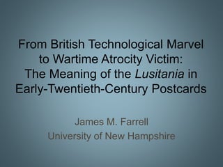 From British Technological Marvel
to Wartime Atrocity Victim:
The Meaning of the Lusitania in
Early-Twentieth-Century Postcards
James M. Farrell
University of New Hampshire
 