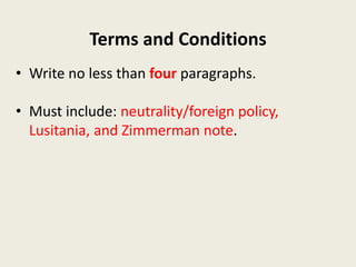 Terms and Conditions
• Write no less than four paragraphs.
• Must include: neutrality/foreign policy,
Lusitania, and Zimmerman note.
 