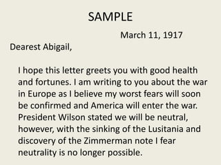 SAMPLE
March 11, 1917
Dearest Abigail,
I hope this letter greets you with good health
and fortunes. I am writing to you about the war
in Europe as I believe my worst fears will soon
be confirmed and America will enter the war.
President Wilson stated we will be neutral,
however, with the sinking of the Lusitania and
discovery of the Zimmerman note I fear
neutrality is no longer possible.
 