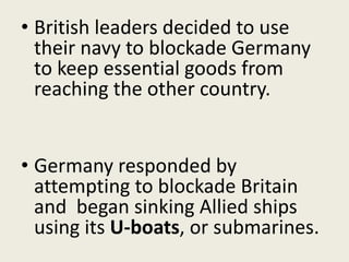 • British leaders decided to use
their navy to blockade Germany
to keep essential goods from
reaching the other country.
• Germany responded by
attempting to blockade Britain
and began sinking Allied ships
using its U-boats, or submarines.
 