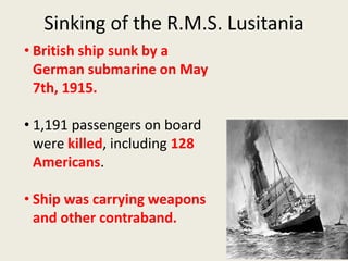 Sinking of the R.M.S. Lusitania
• British ship sunk by a
German submarine on May
7th, 1915.
• 1,191 passengers on board
were killed, including 128
Americans.
• Ship was carrying weapons
and other contraband.
 