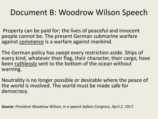 Document B: Woodrow Wilson Speech
Property can be paid for; the lives of peaceful and innocent
people cannot be. The present German submarine warfare
against commerce is a warfare against mankind.
The German policy has swept every restriction aside. Ships of
every kind, whatever their flag, their character, their cargo, have
been ruthlessly sent to the bottom of the ocean without
warning.
Neutrality is no longer possible or desirable where the peace of
the world is involved. The world must be made safe for
democracy.
Source: President Woodrow Wilson, in a speech before Congress, April 2, 1917.
 