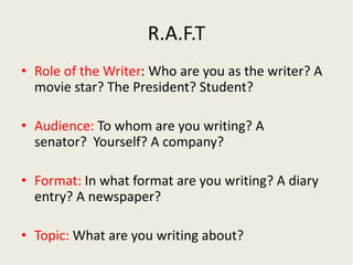R.A.F.T
• Role of the Writer: Who are you as the writer? A
movie star? The President? Student?
• Audience: To whom are you writing? A
senator? Yourself? A company?
• Format: In what format are you writing? A diary
entry? A newspaper?
• Topic: What are you writing about?
 