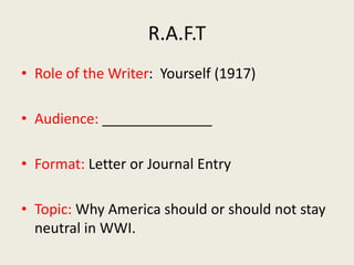 R.A.F.T
• Role of the Writer: Yourself (1917)
• Audience: ______________
• Format: Letter or Journal Entry
• Topic: Why America should or should not stay
neutral in WWI.
 