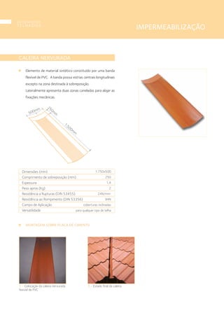 1 • Colocação da caleira nervurada
fexivel de PVC
CALEIRA NERVURADA
MONTAGEM SOBRE PLACA DE CIMENTO
Elemento de material sintético constituído por uma banda
flexível de PVC. A banda possui estrias centrais longitudinais
excepto na zona destinada à sobreposição.
Lateralmente apresenta duas zonas caneladas para alojar as
fixações mecânicas.
2 • Estado final da caleira.
500mm
250m
m
1.500m
m
Dimensões (mm)
Comprimento de sobreposição (mm)
Espessura
Peso aprox.(Kg)
Resistência a Rupturas (DIN 53455)
Resistência ao Rompimento (DIN 53356)
Campo de Aplicação
Versatilidade
1.750x500
250
1,4
2
24N/mm2
94N
coberturas inclinadas
para qualquer tipo de telha
IMPERMEABILIZAÇÃO
componentes
T E L H A D O S
22
 
