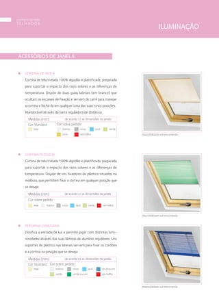 ACESSÓRIOS DE JANELA
CORTINA DE MOLA
Cortina de tela tratada 100% algodão e plastificada, preparada
para suportar o impacto dos raios solares e as diferenças de
temperatura. Dispõe de duas guias laterais (em branco) que
ocultam os encaixes de fixação e servem de carril para manejar
a cortina e fechá-la em qualquer uma das suas cinco posições.
Manobrável através da barra reguladora de distância.
CORTINA PLISSADA
Cortina de tela tratada 100% algodão e plastificada, preparada
para suportar o impacto dos raios solares e as diferenças de
temperatura. Dispõe de uns fixadores de plástico situados na
moldura, que permitem fixar a cortina em qualquer posição que
se deseje.
PERSIANA VENEZIANA
Dosifica a entrada de luz e permite jogar com distintas lumi-
nosidades através das suas lâminas de alumínio reguláveis. Uns
suportes de plástico nas laterais servem para fixar os cordões
e a cortina na posição que se deseja.
Medidas (mm) de acordo c/ as dimensões da janela
Cor sobre pedido
beje branco cinza azul verde vermelho
Medidas (mm) de acordo c/ as dimensões da janela
Cor Standard
beje
Cor sobre pedido
branco cinza azul verde
vermelhoocre
Medidas (mm) de acordo c/ as dimensões da janela
Cor Standard
beje
Cor sobre pedido
branco cinza azul
verde vermelhoverde escuro
azul escuro
disponibilidade sob encomenda
disponibilidade sob encomenda
disponibilidade sob encomenda
ILUMINAÇÃO
componentes
T E L H A D O S
32
 