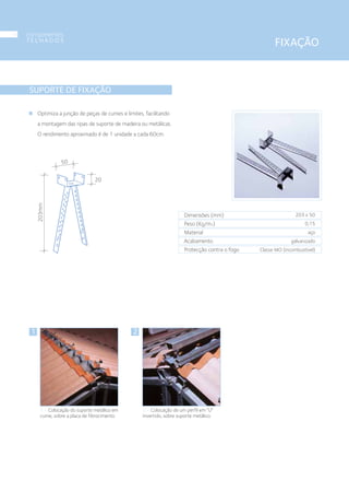 20
203mm
50
SUPORTE DE FIXAÇÃO
Optimiza a junção de peças de cumes e limites, facilitando
a montagem das ripas de suporte de madeira ou metálicas.
O rendimento aproximado é de 1 unidade a cada 60cm.
Dimensões (mm)
Peso (Kg/m2)
Material
Acabamento
Protecção contra o fogo
203 x 50
0,15
aço
galvanizado
Classe MO (incombustível)
1
1 • Colocação do suporte metálico em
cume, sobre a placa de fibrocimento.
2
2 • Colocação de um perfil em “U”
invertido, sobre suporte metálico.
FIXAÇÃO
componentes
T E L H A D O S
14
 