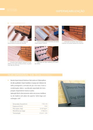 IMPERMEABILIZAÇÃO
FILME IMPERMEÁVEL SUB-TELHA (DIVOROL)
Banda Impermeável Multiuso fabricada em Polipropileno
de alta qualidade. Impermeabiliza o espaço por debaixo da
telha protegendo a entrada de pó e de neve. Evita a
condensação, dada a sua elevada capacidade de trans-
piração. Disponível em branco e preto.
Aplicação fácil e directamente sobre estruturas metálicas
ou de madeira sem placa de suporte. Sobre lage com
inclinação <26º.
Dimensões Divoroll (m)
Espessura (mm)
Peso aprox. (Kg)
Resistência ao rasgo
Transpiração
1.50 x 50
0.52
0.187 Kg/m2
210N/5cm
2,5L/m2
-24h
2 • Corte da quantidade necessária de banda
impermeável multiuso.
4 • A banda impermeável multiuso fica por
debaixo da chapa de fibrocimento, na parte
mais alta da chaminé.
3 • Colocação da banda impermeável
multiuso nas partes laterais da chaminé.
1 • Detalhe de corte numa chapa de
fibrocimento na zona da chaminé.
FASES DA MONTAGEM
5 • Colocação de ripas metálicas para apoio
das telhas.
componentes
T E L H A D O S
18
 